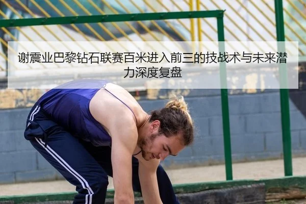 谢震业巴黎钻石联赛百米进入前三的技战术与未来潜力深度复盘